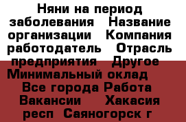 Няни на период заболевания › Название организации ­ Компания-работодатель › Отрасль предприятия ­ Другое › Минимальный оклад ­ 1 - Все города Работа » Вакансии   . Хакасия респ.,Саяногорск г.